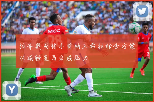 拉齐奥或将小将纳入希拉转会方案以减轻皇马分成压力