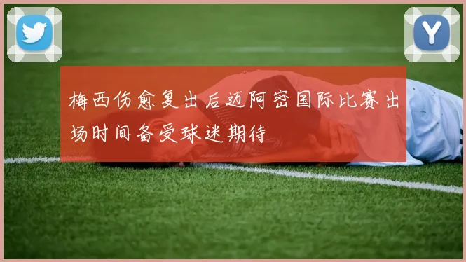 梅西伤愈复出后迈阿密国际比赛出场时间备受球迷期待