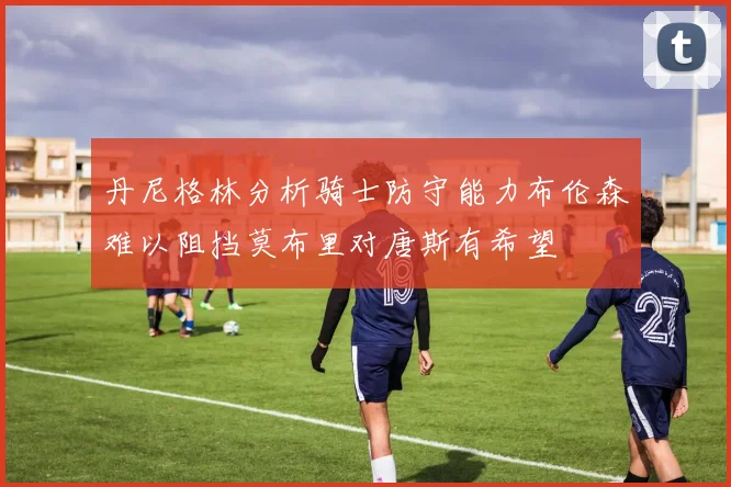 丹尼格林分析骑士防守能力布伦森难以阻挡莫布里对唐斯有希望