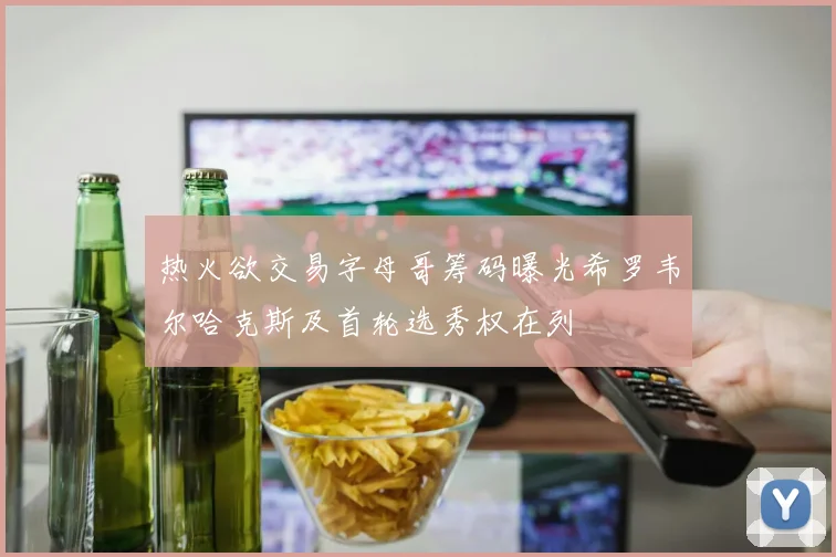 热火欲交易字母哥筹码曝光希罗韦尔哈克斯及首轮选秀权在列