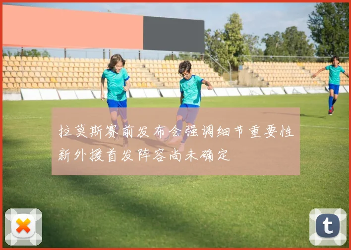 拉莫斯赛前发布会强调细节重要性新外援首发阵容尚未确定