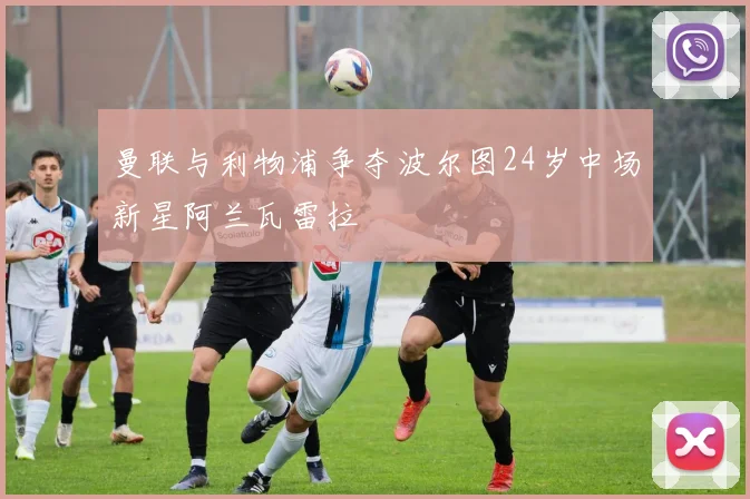曼联与利物浦争夺波尔图24岁中场新星阿兰瓦雷拉