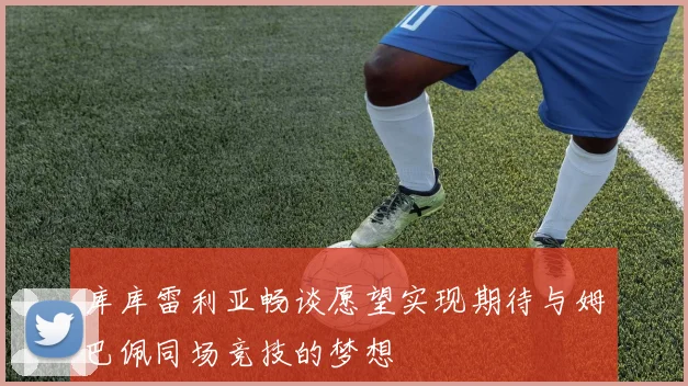 库库雷利亚畅谈愿望实现期待与姆巴佩同场竞技的梦想