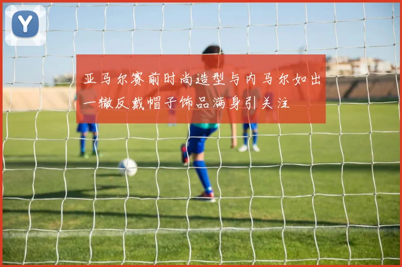 亚马尔赛前时尚造型与内马尔如出一辙反戴帽子饰品满身引关注