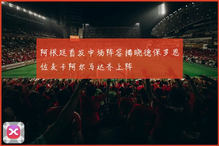 阿根廷首发中场阵容揭晓德保罗恩佐麦卡阿尔马达齐上阵