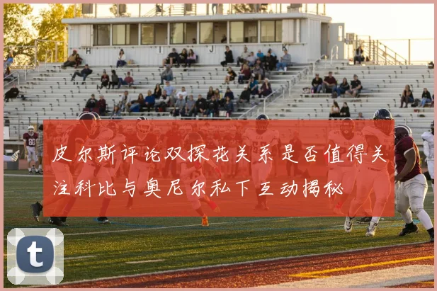 皮尔斯评论双探花关系是否值得关注科比与奥尼尔私下互动揭秘