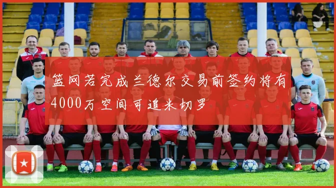 篮网若完成兰德尔交易前签约将有4000万空间可追米切罗