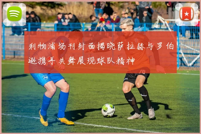 利物浦场刊封面揭晓萨拉赫与罗伯逊携手共舞展现球队精神