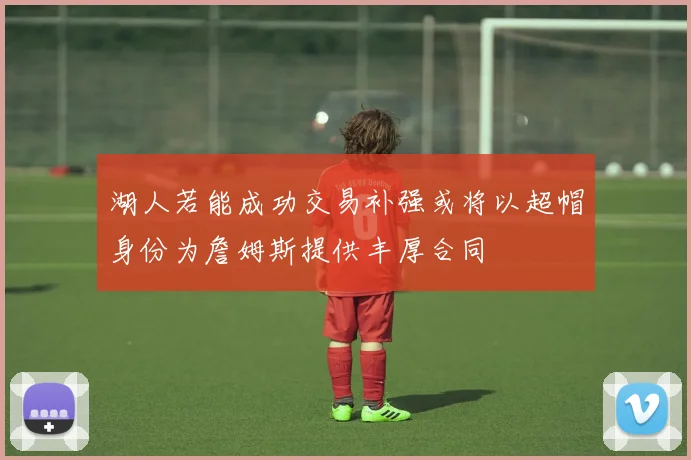 湖人若能成功交易补强或将以超帽身份为詹姆斯提供丰厚合同