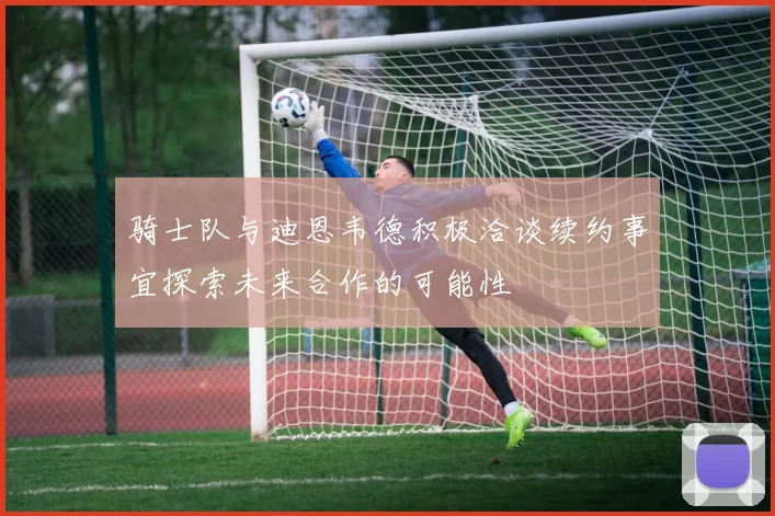 骑士队与迪恩韦德积极洽谈续约事宜探索未来合作的可能性