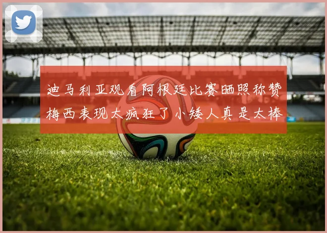 迪马利亚观看阿根廷比赛晒照称赞梅西表现太疯狂了小矮人真是太棒了
